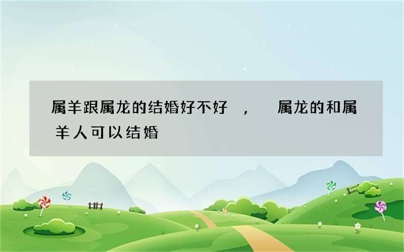属羊跟属龙的结婚好不好,属龙的和属羊人可以结婚